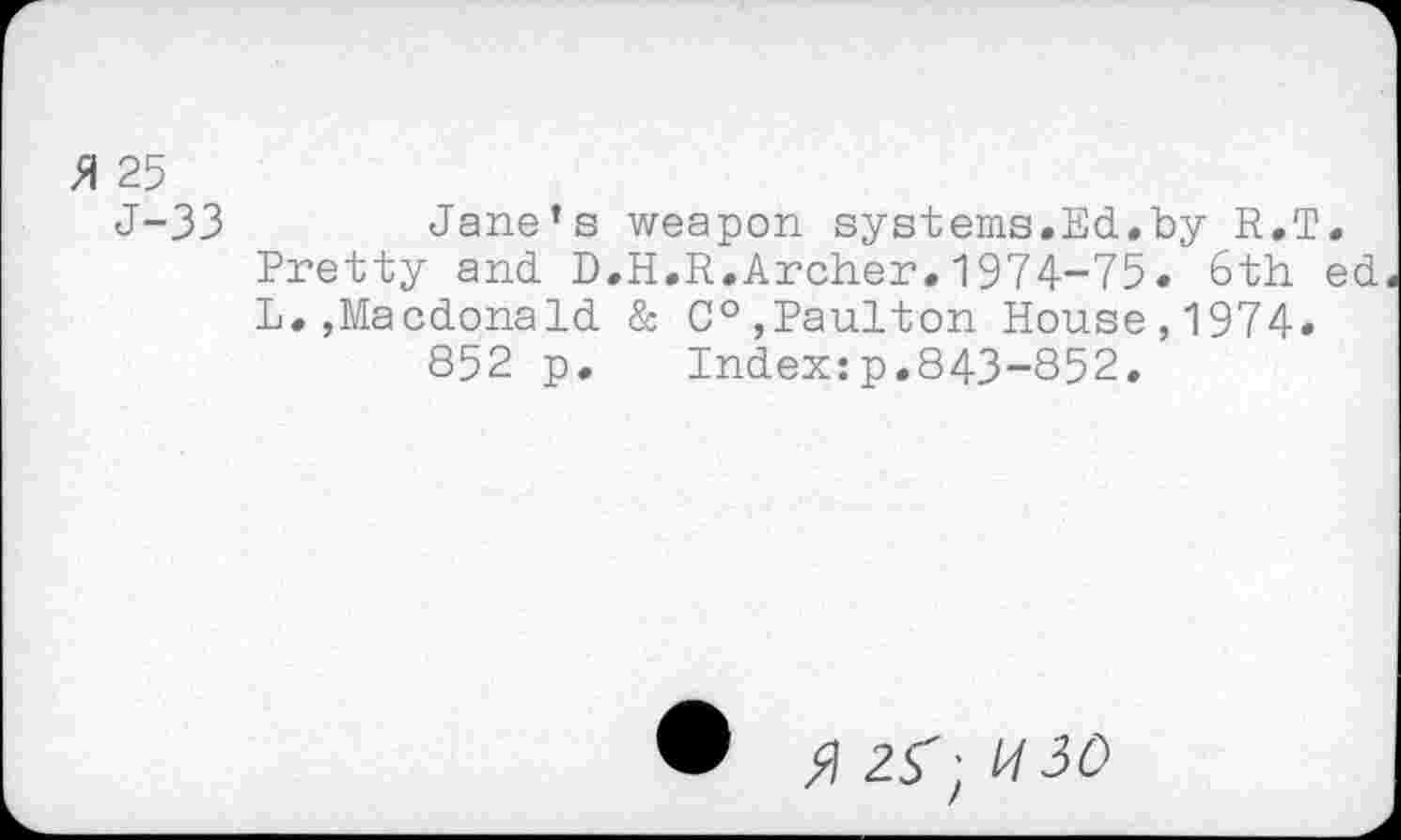 ﻿>1 25
J-33	Jane’s weapon systems.Ed.by R.T.
Pretty and D.H.R.Archer.1974-75. 6th ed L.,Macdonald & C°,Paulton House,1974.
852 p. Index:p.843-852,
• AZf-UlO